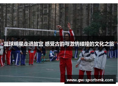 篮球明星走进故宫 感受古韵与激情碰撞的文化之旅