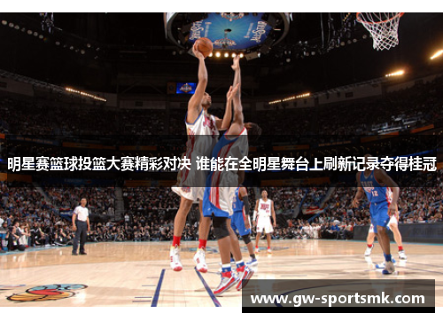 明星赛篮球投篮大赛精彩对决 谁能在全明星舞台上刷新记录夺得桂冠